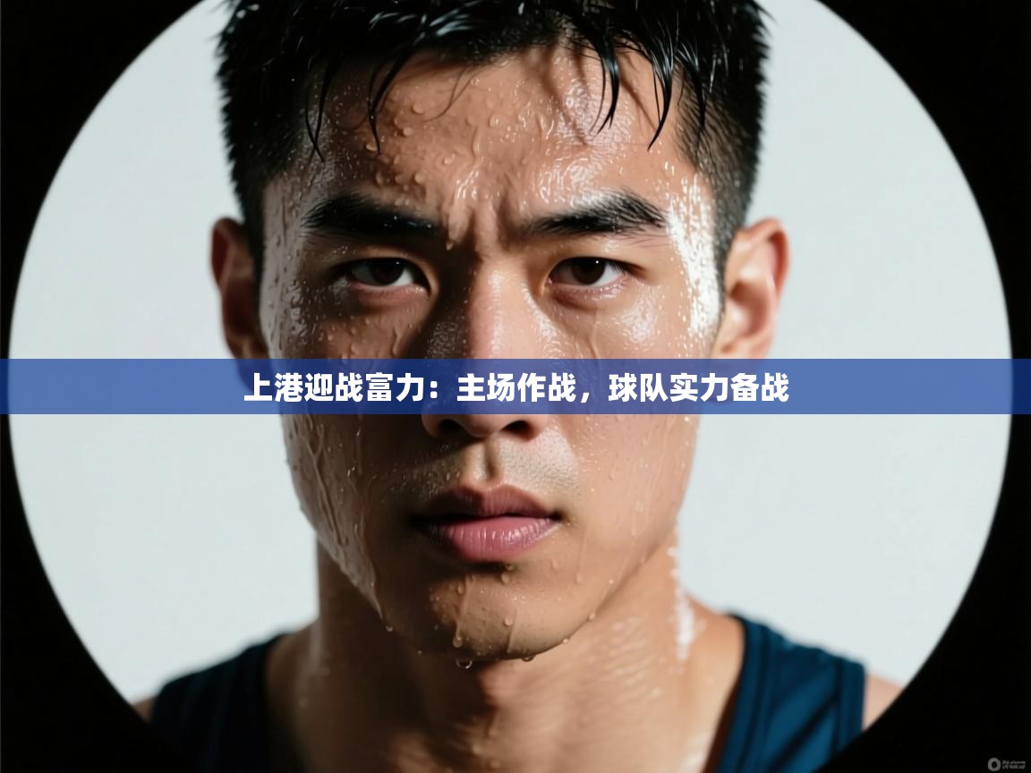 云开体育app网页版入口-上港迎战富力:主场作战,球队实力备战 第3张